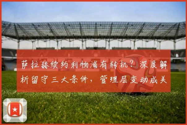 萨拉赫续约利物浦有转机？深度解析留守三大条件，管理层变动成关键