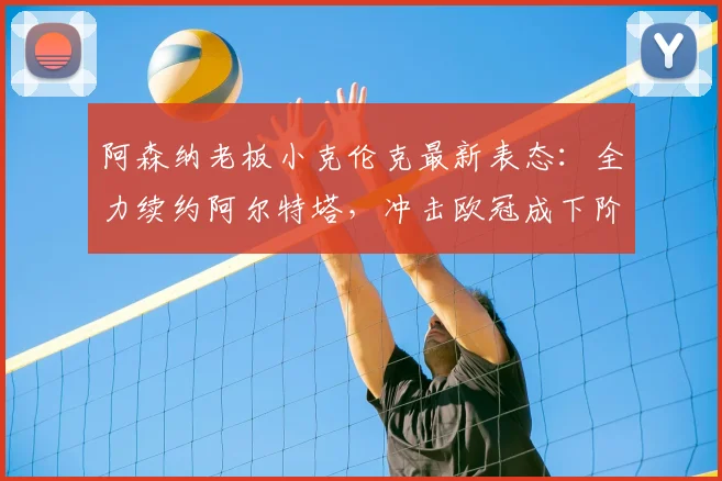 阿森纳老板小克伦克最新表态：全力续约阿尔特塔，冲击欧冠成下阶段核心目标