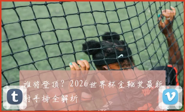 谁将登顶?2026世界杯金靴奖最新射手榜全解析