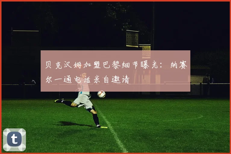 贝克汉姆加盟巴黎细节曝光：纳赛尔一通电话亲自邀请