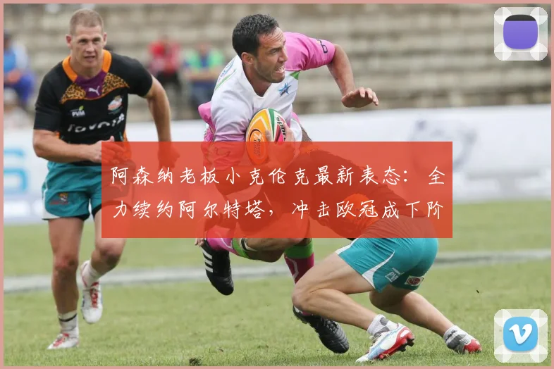 阿森纳老板小克伦克最新表态：全力续约阿尔特塔，冲击欧冠成下阶段核心目标