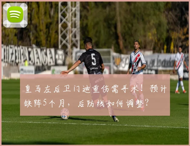 皇马左后卫门迪重伤需手术！预计缺阵5个月，后防线如何调整？
