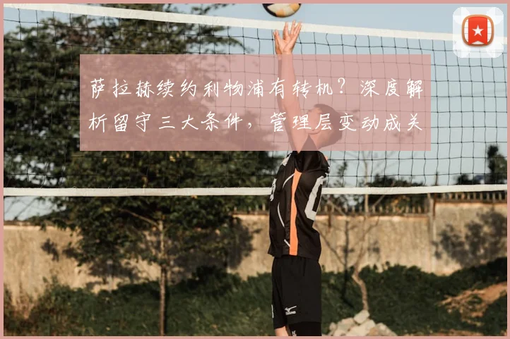 萨拉赫续约利物浦有转机？深度解析留守三大条件，管理层变动成关键