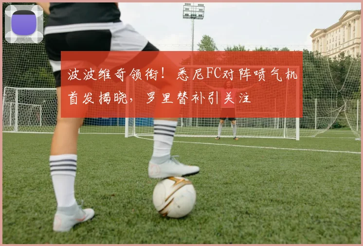 波波维奇领衔！悉尼FC对阵喷气机首发揭晓，罗里替补引关注