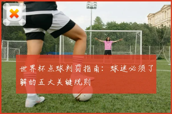 世界杯点球判罚指南：球迷必须了解的五大关键规则